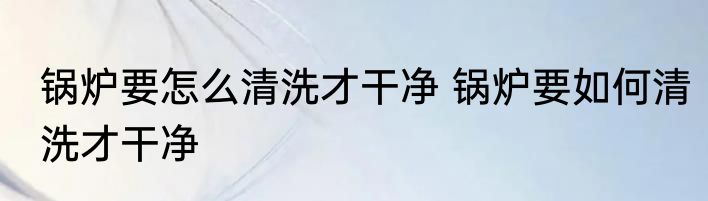 锅炉要怎么清洗才干净 锅炉要如何清洗才干净