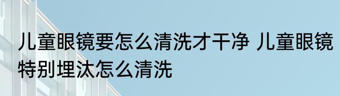 儿童眼镜要怎么清洗才干净 儿童眼镜特别埋汰怎么清洗