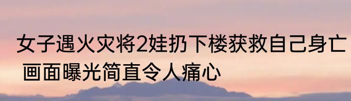 女子遇火灾将2娃扔下楼获救自己身亡 画面曝光简直令人痛心