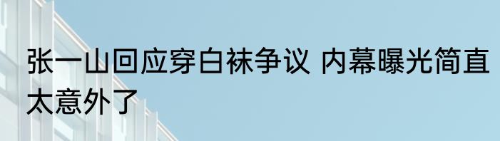 张一山回应穿白袜争议 内幕曝光简直太意外了