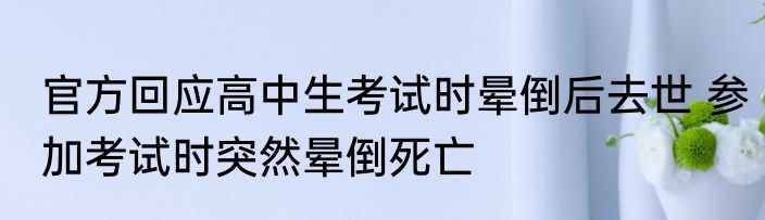 官方回应高中生考试时晕倒后去世 参加考试时突然晕倒死亡