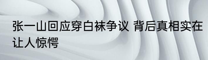 张一山回应穿白袜争议 背后真相实在让人惊愕