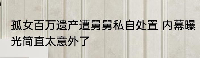 孤女百万遗产遭舅舅私自处置 内幕曝光简直太意外了