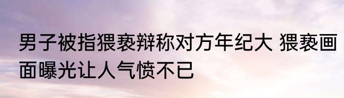 男子被指猥亵辩称对方年纪大 猥亵画面曝光让人气愤不已
