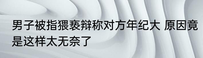 男子被指猥亵辩称对方年纪大 原因竟是这样太无奈了