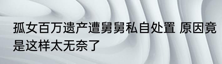孤女百万遗产遭舅舅私自处置 原因竟是这样太无奈了