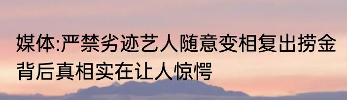 媒体:严禁劣迹艺人随意变相复出捞金 背后真相实在让人惊愕