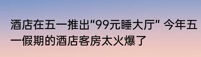 酒店在五一推出“99元睡大厅” 今年五一假期的酒店客房太火爆了