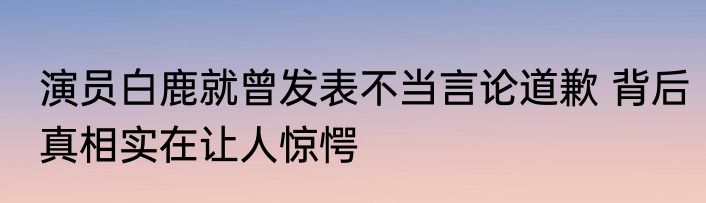 演员白鹿就曾发表不当言论道歉 背后真相实在让人惊愕