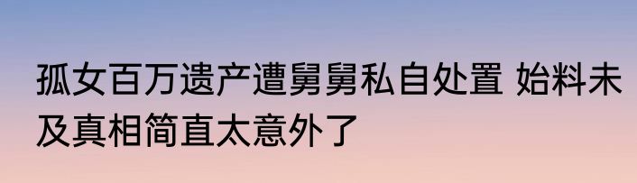 孤女百万遗产遭舅舅私自处置 始料未及真相简直太意外了