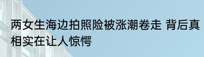 两女生海边拍照险被涨潮卷走 背后真相实在让人惊愕