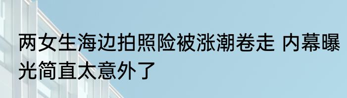 两女生海边拍照险被涨潮卷走 内幕曝光简直太意外了
