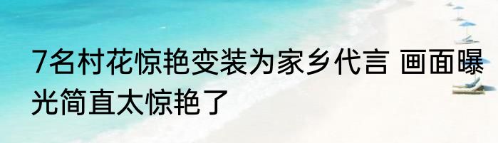7名村花惊艳变装为家乡代言 画面曝光简直太惊艳了