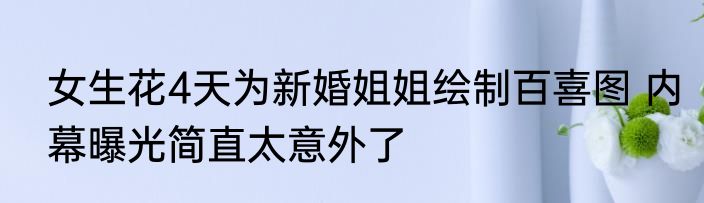女生花4天为新婚姐姐绘制百喜图 内幕曝光简直太意外了