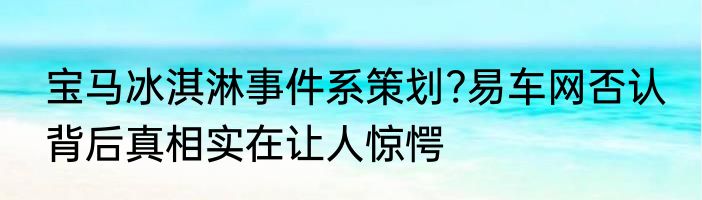 宝马冰淇淋事件系策划?易车网否认 背后真相实在让人惊愕