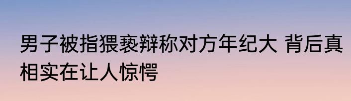 男子被指猥亵辩称对方年纪大 背后真相实在让人惊愕