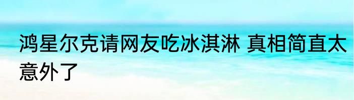 鸿星尔克请网友吃冰淇淋 真相简直太意外了
