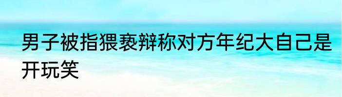 男子被指猥亵辩称对方年纪大自己是开玩笑