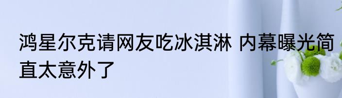 鸿星尔克请网友吃冰淇淋 内幕曝光简直太意外了