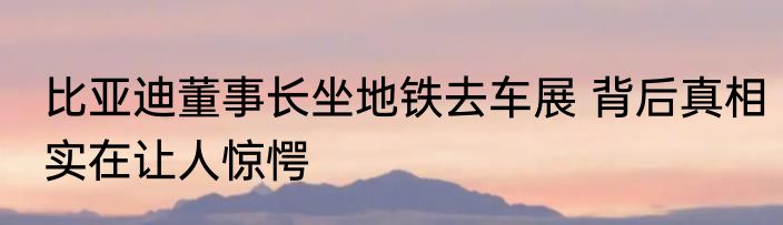 比亚迪董事长坐地铁去车展 背后真相实在让人惊愕