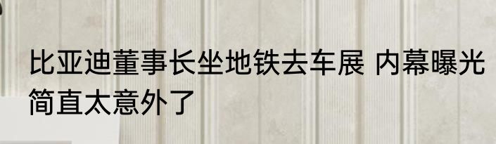 比亚迪董事长坐地铁去车展 内幕曝光简直太意外了