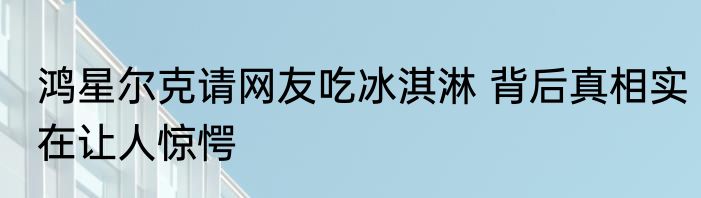 鸿星尔克请网友吃冰淇淋 背后真相实在让人惊愕