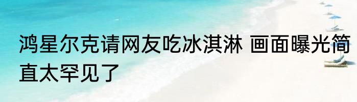 鸿星尔克请网友吃冰淇淋 画面曝光简直太罕见了