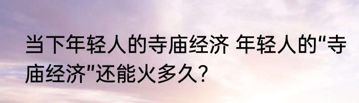 当下年轻人的寺庙经济 年轻人的“寺庙经济”还能火多久？