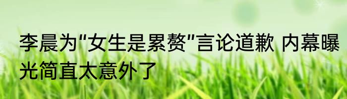 李晨为“女生是累赘”言论道歉 内幕曝光简直太意外了