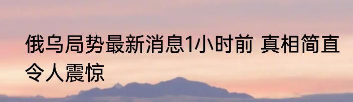 俄乌局势最新消息1小时前 真相简直令人震惊