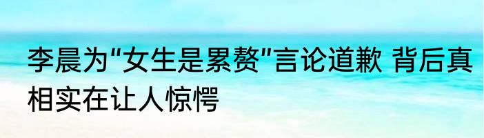 李晨为“女生是累赘”言论道歉 背后真相实在让人惊愕