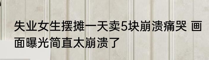 失业女生摆摊一天卖5块崩溃痛哭 画面曝光简直太崩溃了