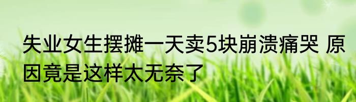 失业女生摆摊一天卖5块崩溃痛哭 原因竟是这样太无奈了