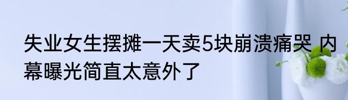 失业女生摆摊一天卖5块崩溃痛哭 内幕曝光简直太意外了