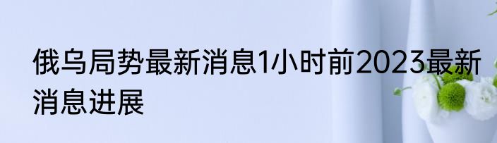 俄乌局势最新消息1小时前2023最新消息进展