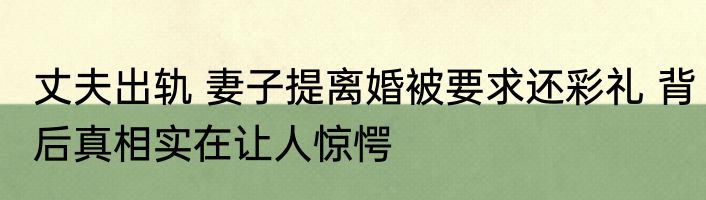 丈夫出轨 妻子提离婚被要求还彩礼 背后真相实在让人惊愕