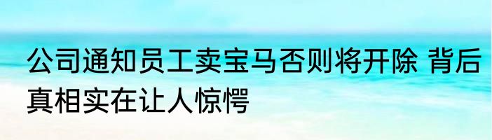 公司通知员工卖宝马否则将开除 背后真相实在让人惊愕