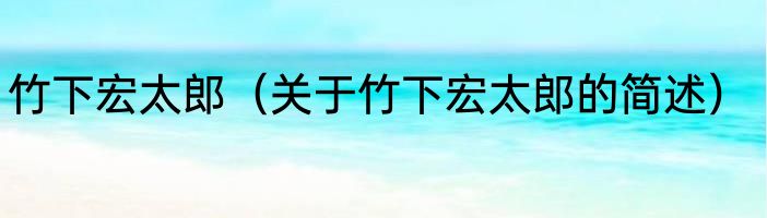 竹下宏太郎（关于竹下宏太郎的简述）