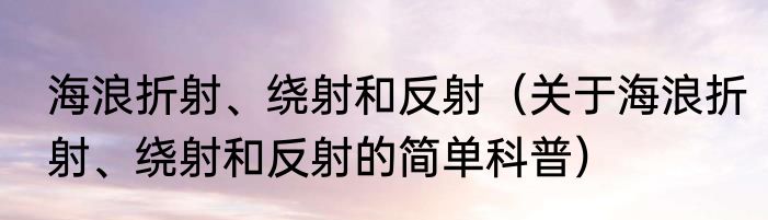 海浪折射、绕射和反射（关于海浪折射、绕射和反射的简单科普）