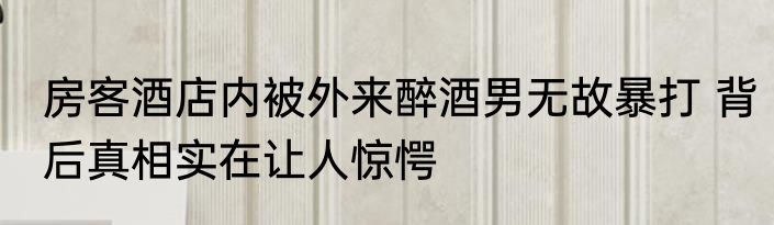 房客酒店内被外来醉酒男无故暴打 背后真相实在让人惊愕