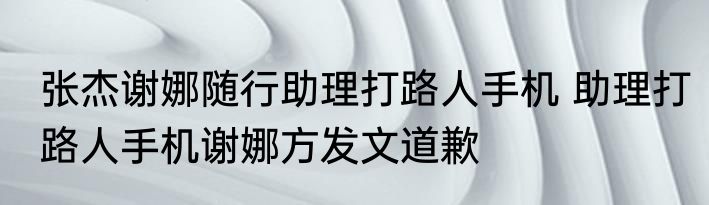 张杰谢娜随行助理打路人手机 助理打路人手机谢娜方发文道歉
