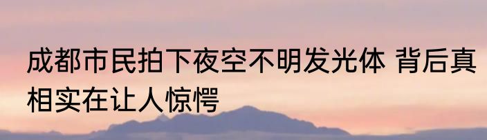 成都市民拍下夜空不明发光体 背后真相实在让人惊愕