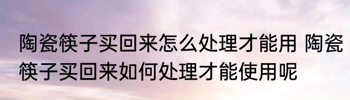 陶瓷筷子买回来怎么处理才能用 陶瓷筷子买回来如何处理才能使用呢