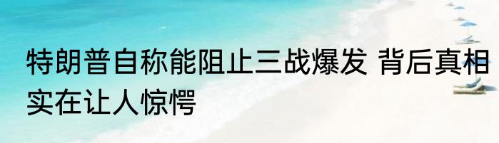 特朗普自称能阻止三战爆发 背后真相实在让人惊愕