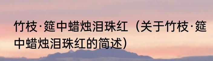 竹枝·筵中蜡烛泪珠红（关于竹枝·筵中蜡烛泪珠红的简述）