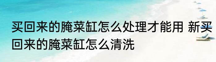 买回来的腌菜缸怎么处理才能用 新买回来的腌菜缸怎么清洗
