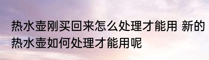 热水壶刚买回来怎么处理才能用 新的热水壶如何处理才能用呢