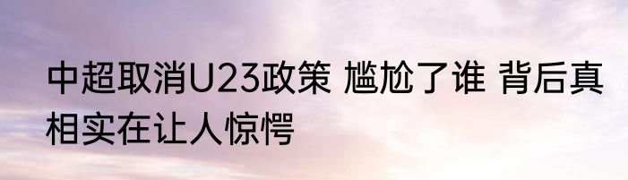 中超取消U23政策 尴尬了谁 背后真相实在让人惊愕