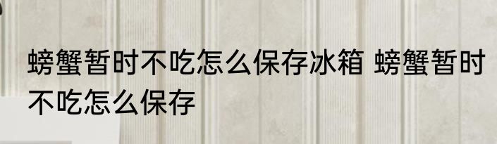 螃蟹暂时不吃怎么保存冰箱 螃蟹暂时不吃怎么保存