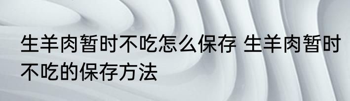 生羊肉暂时不吃怎么保存 生羊肉暂时不吃的保存方法